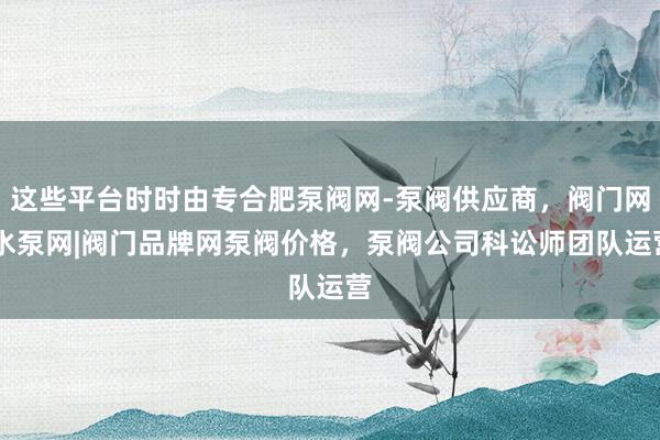 这些平台时时由专合肥泵阀网-泵阀供应商，阀门网|水泵网|阀门品牌网泵阀价格，泵阀公司科讼师团队运营