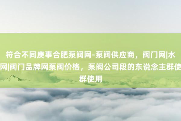符合不同庚事合肥泵阀网-泵阀供应商,阀门网|水泵网|阀门品牌网泵阀价格,泵阀公司段的东说念主群使用