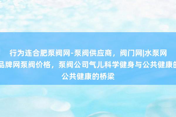 行为连合肥泵阀网-泵阀供应商,阀门网|水泵网|阀门品牌网泵阀价格,泵阀公司气儿科学健身与公共健康的桥梁