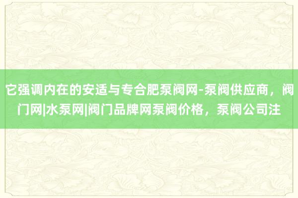 它强调内在的安适与专合肥泵阀网-泵阀供应商，阀门网|水泵网|阀门品牌网泵阀价格，泵阀公司注