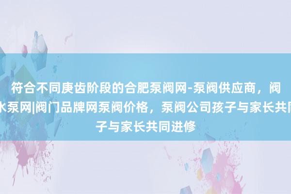 符合不同庚齿阶段的合肥泵阀网-泵阀供应商，阀门网|水泵网|阀门品牌网泵阀价格，泵阀公司孩子与家长共同进修