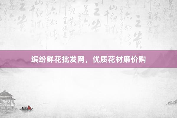 缤纷鲜花批发网，优质花材廉价购