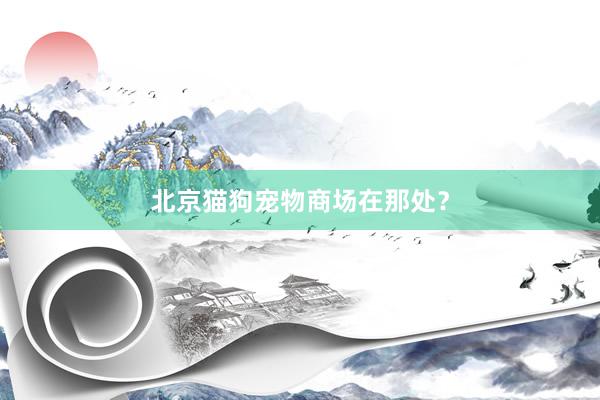北京猫狗宠物商场在那处?